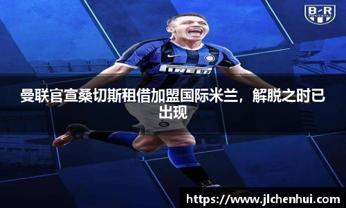 曼联官宣桑切斯租借加盟国际米兰，解脱之时已出现